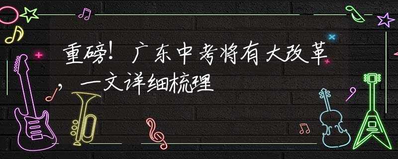 重磅！廣東中考將有大改革，一文詳細(xì)梳理