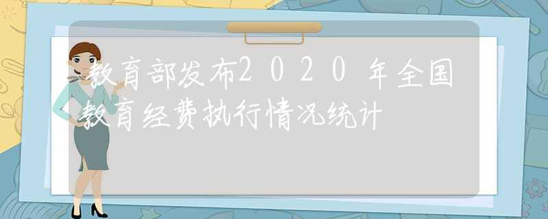 教育部發(fā)布2020年全國(guó)教育經(jīng)費(fèi)執(zhí)行情況統(tǒng)計(jì)
