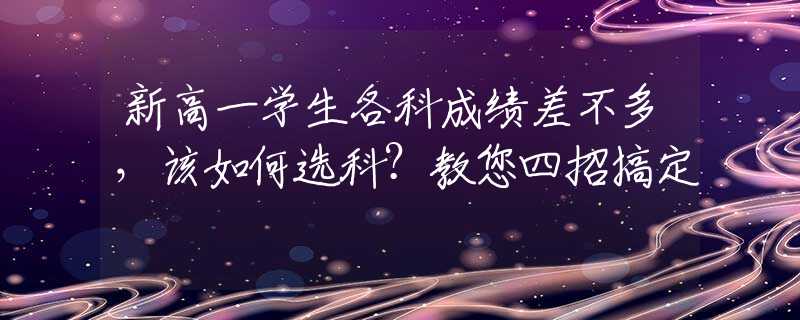 新高一學(xué)生各科成績(jī)差不多，該如何選科？教您四招搞定