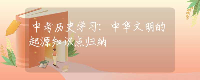 中考?xì)v史學(xué)習(xí)：中華文明的起源知識(shí)點(diǎn)歸納
