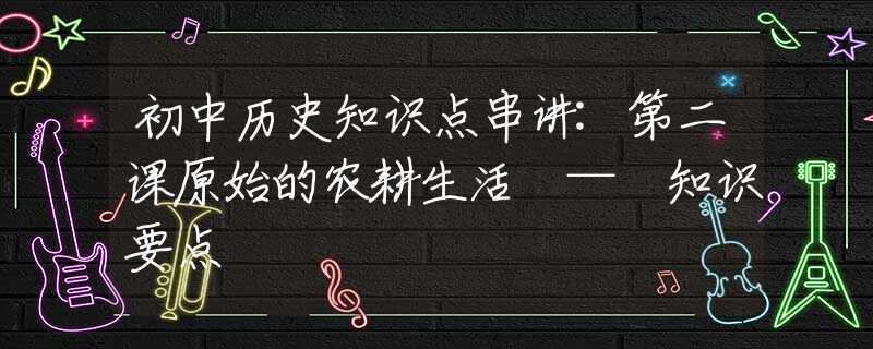 初中歷史知識(shí)點(diǎn)串講:第二課原始的農(nóng)耕生活 — 知識(shí)要點(diǎn)