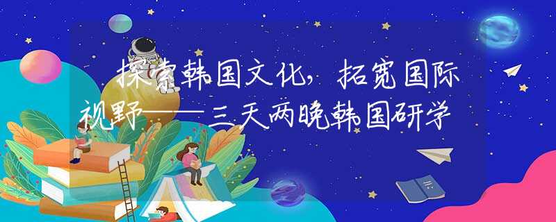 ?探索韓國文化，拓寬國際視野——三天兩晚韓國研學(xué)