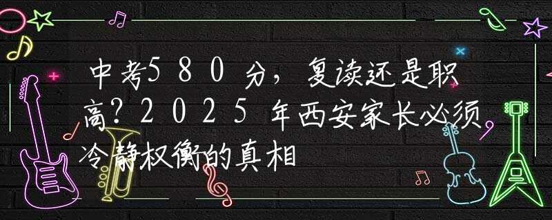 中考580分，復讀還是職高？2025年西安家長必須冷靜權(quán)衡的真相