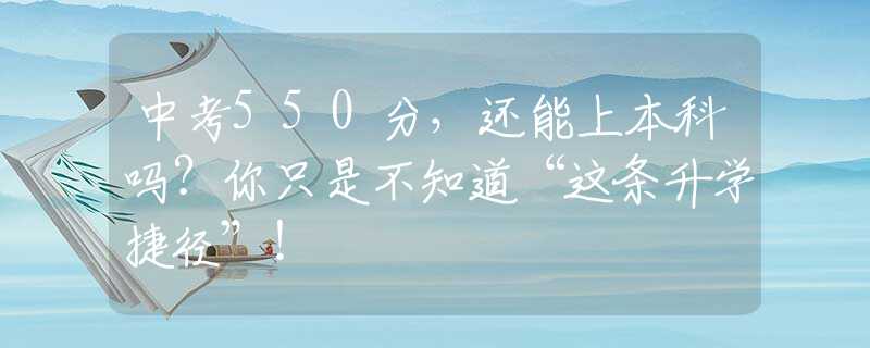 中考550分，還能上本科嗎？你只是不知道“這條升學(xué)捷徑”！