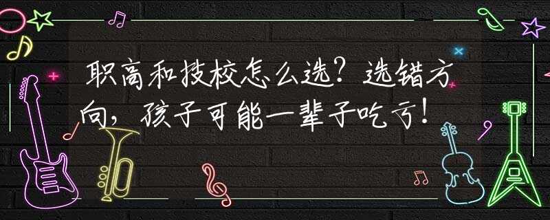 職高和技校怎么選？選錯(cuò)方向，孩子可能一輩子吃虧！