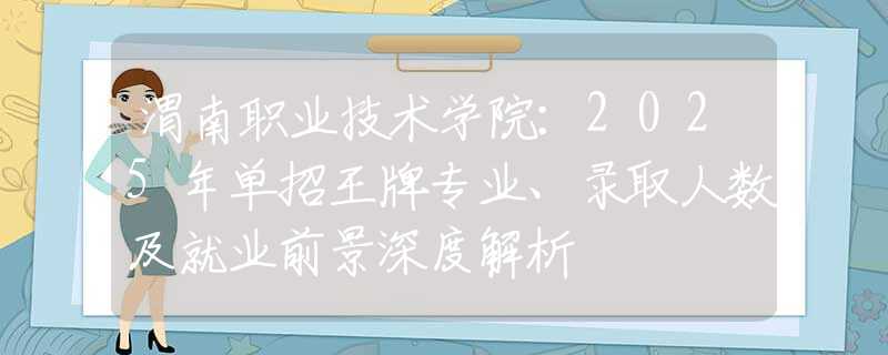 渭南職業(yè)技術學院：2025年單招王牌專業(yè)、錄取人數(shù)及就業(yè)前景深度解析