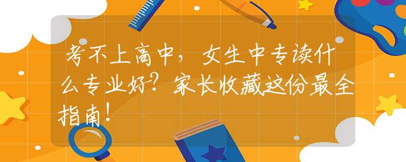 考不上高中，女生中專讀什么專業(yè)好？家長(zhǎng)收藏這份最全指南！