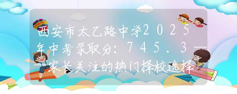 西安市太乙路中學(xué)2025年中考錄取分：745.3——家長關(guān)注的熱門擇校選擇