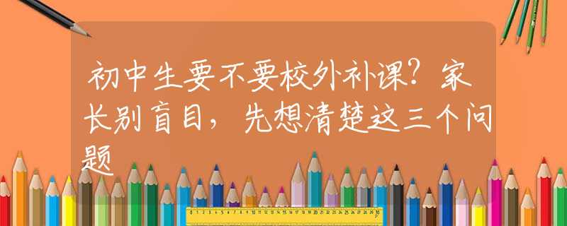 初中生要不要校外補(bǔ)課？家長(zhǎng)別盲目，先想清楚這三個(gè)問題