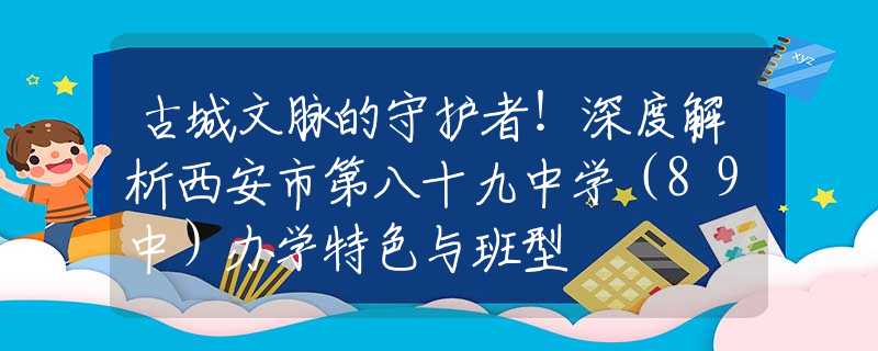 古城文脈的守護(hù)者！深度解析西安市第八十九中學(xué)（89中）辦學(xué)特色與班型