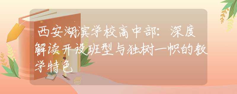 西安湖濱學(xué)校高中部：深度解讀開設(shè)班型與獨(dú)樹一幟的教學(xué)特色