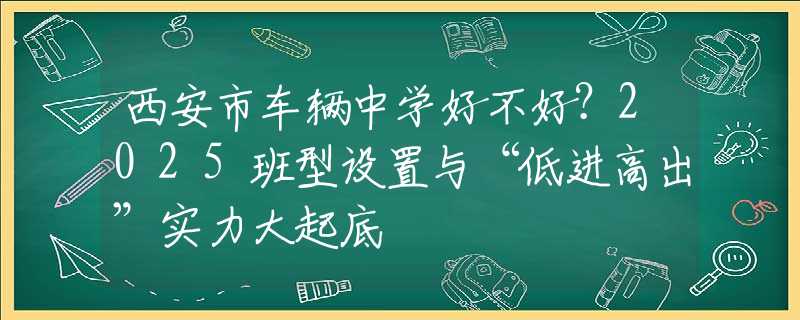 西安市車(chē)輛中學(xué)好不好？2025班型設(shè)置與“低進(jìn)高出”實(shí)力大起底