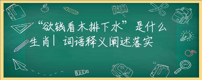 “欲錢看木排下水”是什么生肖|詞語(yǔ)釋義闡述落實(shí)