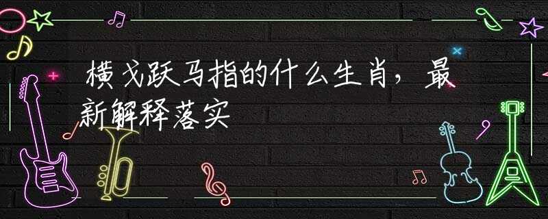 橫戈躍馬指的什么生肖，最新解釋落實(shí)