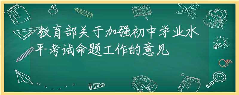 教育部關(guān)于加強(qiáng)初中學(xué)業(yè)水平考試命題工作的意見