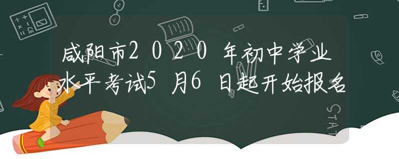咸陽(yáng)市2020年初中學(xué)業(yè)水平考試5月6日起開(kāi)始報(bào)名