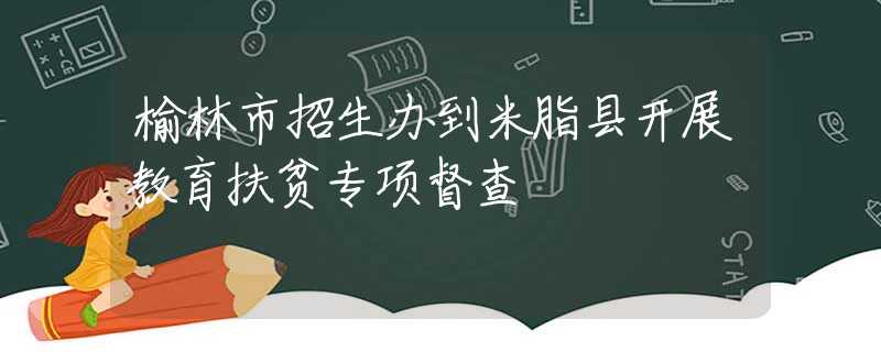榆林市招生辦到米脂縣開展教育扶貧專項督查