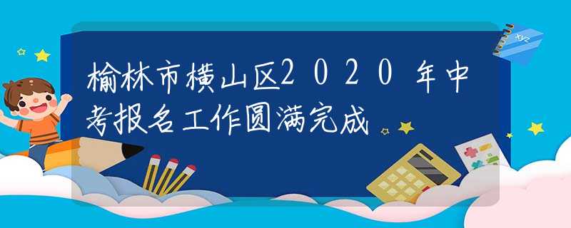 榆林市橫山區(qū)2020年中考報名工作圓滿完成