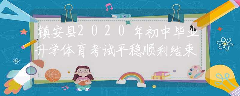 鎮(zhèn)安縣2020年初中畢業(yè)升學(xué)體育考試平穩(wěn)順利結(jié)束
